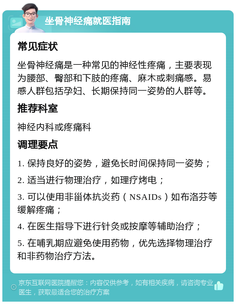 坐骨神经痛就医指南 常见症状 坐骨神经痛是一种常见的神经性疼痛，主要表现为腰部、臀部和下肢的疼痛、麻木或刺痛感。易感人群包括孕妇、长期保持同一姿势的人群等。 推荐科室 神经内科或疼痛科 调理要点 1. 保持良好的姿势，避免长时间保持同一姿势； 2. 适当进行物理治疗，如理疗烤电； 3. 可以使用非甾体抗炎药（NSAIDs）如布洛芬等缓解疼痛； 4. 在医生指导下进行针灸或按摩等辅助治疗； 5. 在哺乳期应避免使用药物，优先选择物理治疗和非药物治疗方法。