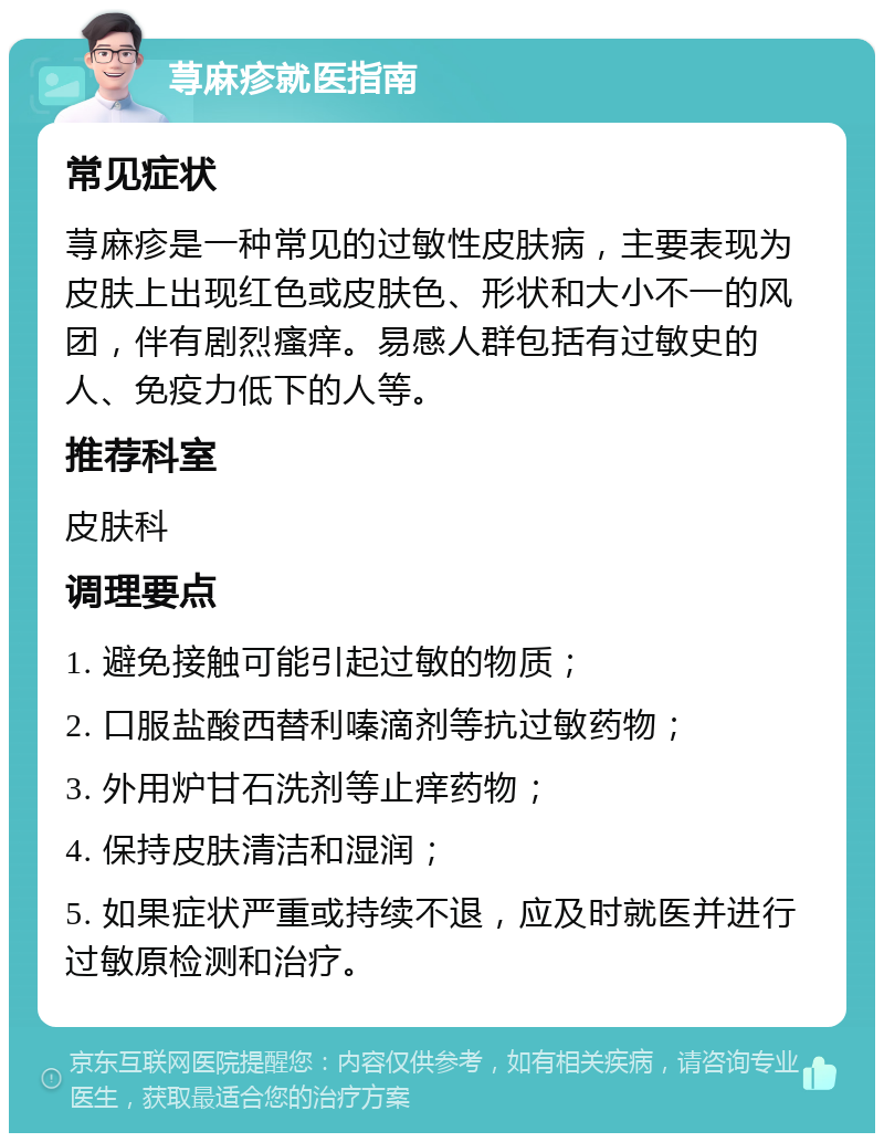 荨麻疹就医指南 常见症状 荨麻疹是一种常见的过敏性皮肤病，主要表现为皮肤上出现红色或皮肤色、形状和大小不一的风团，伴有剧烈瘙痒。易感人群包括有过敏史的人、免疫力低下的人等。 推荐科室 皮肤科 调理要点 1. 避免接触可能引起过敏的物质； 2. 口服盐酸西替利嗪滴剂等抗过敏药物； 3. 外用炉甘石洗剂等止痒药物； 4. 保持皮肤清洁和湿润； 5. 如果症状严重或持续不退，应及时就医并进行过敏原检测和治疗。