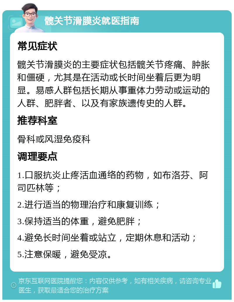 髋关节滑膜炎就医指南 常见症状 髋关节滑膜炎的主要症状包括髋关节疼痛、肿胀和僵硬，尤其是在活动或长时间坐着后更为明显。易感人群包括长期从事重体力劳动或运动的人群、肥胖者、以及有家族遗传史的人群。 推荐科室 骨科或风湿免疫科 调理要点 1.口服抗炎止疼活血通络的药物，如布洛芬、阿司匹林等； 2.进行适当的物理治疗和康复训练； 3.保持适当的体重，避免肥胖； 4.避免长时间坐着或站立，定期休息和活动； 5.注意保暖，避免受凉。