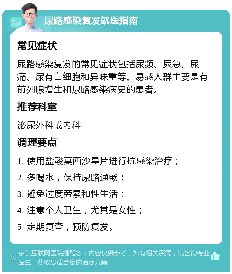 尿路感染复发就医指南 常见症状 尿路感染复发的常见症状包括尿频、尿急、尿痛、尿有白细胞和异味重等。易感人群主要是有前列腺增生和尿路感染病史的患者。 推荐科室 泌尿外科或内科 调理要点 1. 使用盐酸莫西沙星片进行抗感染治疗； 2. 多喝水，保持尿路通畅； 3. 避免过度劳累和性生活； 4. 注意个人卫生，尤其是女性； 5. 定期复查，预防复发。