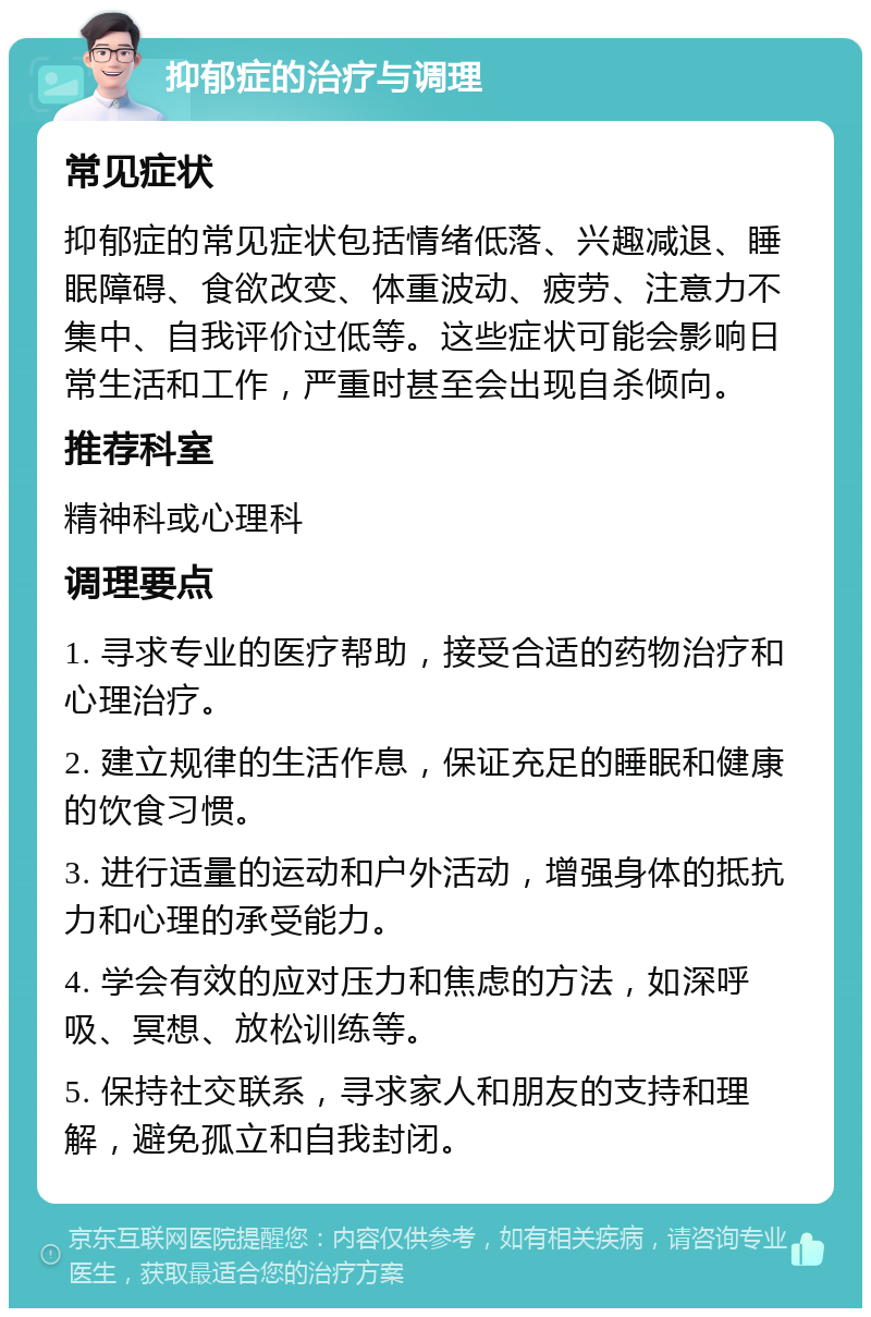 抑郁症的治疗与调理 常见症状 抑郁症的常见症状包括情绪低落、兴趣减退、睡眠障碍、食欲改变、体重波动、疲劳、注意力不集中、自我评价过低等。这些症状可能会影响日常生活和工作，严重时甚至会出现自杀倾向。 推荐科室 精神科或心理科 调理要点 1. 寻求专业的医疗帮助，接受合适的药物治疗和心理治疗。 2. 建立规律的生活作息，保证充足的睡眠和健康的饮食习惯。 3. 进行适量的运动和户外活动，增强身体的抵抗力和心理的承受能力。 4. 学会有效的应对压力和焦虑的方法，如深呼吸、冥想、放松训练等。 5. 保持社交联系，寻求家人和朋友的支持和理解，避免孤立和自我封闭。