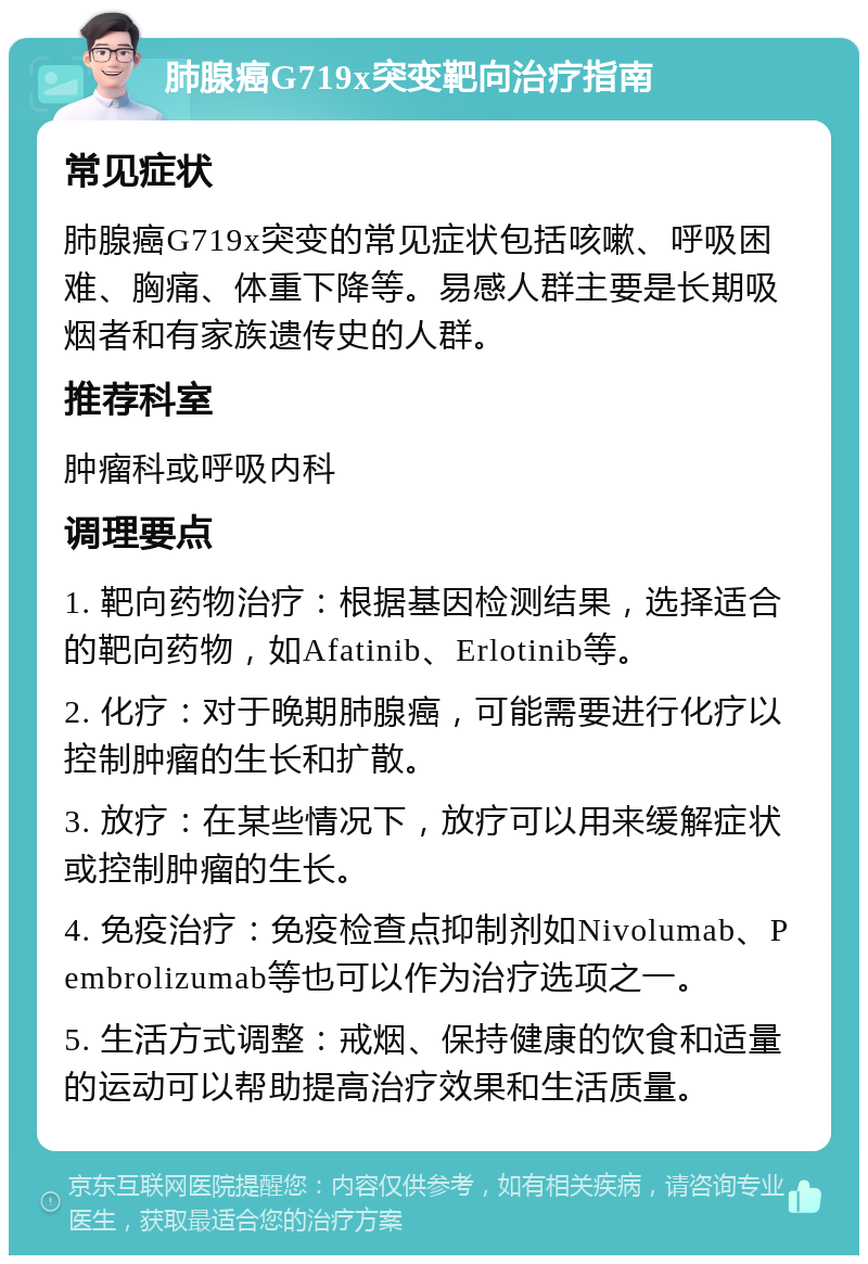 肺腺癌G719x突变靶向治疗指南 常见症状 肺腺癌G719x突变的常见症状包括咳嗽、呼吸困难、胸痛、体重下降等。易感人群主要是长期吸烟者和有家族遗传史的人群。 推荐科室 肿瘤科或呼吸内科 调理要点 1. 靶向药物治疗：根据基因检测结果，选择适合的靶向药物，如Afatinib、Erlotinib等。 2. 化疗：对于晚期肺腺癌，可能需要进行化疗以控制肿瘤的生长和扩散。 3. 放疗：在某些情况下，放疗可以用来缓解症状或控制肿瘤的生长。 4. 免疫治疗：免疫检查点抑制剂如Nivolumab、Pembrolizumab等也可以作为治疗选项之一。 5. 生活方式调整：戒烟、保持健康的饮食和适量的运动可以帮助提高治疗效果和生活质量。