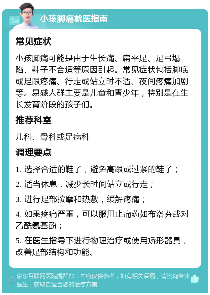 小孩脚痛就医指南 常见症状 小孩脚痛可能是由于生长痛、扁平足、足弓塌陷、鞋子不合适等原因引起。常见症状包括脚底或足跟疼痛、行走或站立时不适、夜间疼痛加剧等。易感人群主要是儿童和青少年，特别是在生长发育阶段的孩子们。 推荐科室 儿科、骨科或足病科 调理要点 1. 选择合适的鞋子，避免高跟或过紧的鞋子； 2. 适当休息，减少长时间站立或行走； 3. 进行足部按摩和热敷，缓解疼痛； 4. 如果疼痛严重，可以服用止痛药如布洛芬或对乙酰氨基酚； 5. 在医生指导下进行物理治疗或使用矫形器具，改善足部结构和功能。