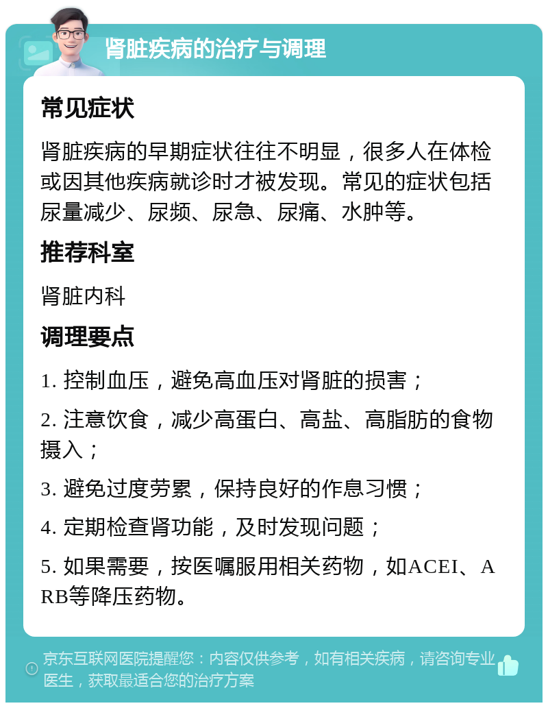 肾脏疾病的治疗与调理 常见症状 肾脏疾病的早期症状往往不明显，很多人在体检或因其他疾病就诊时才被发现。常见的症状包括尿量减少、尿频、尿急、尿痛、水肿等。 推荐科室 肾脏内科 调理要点 1. 控制血压，避免高血压对肾脏的损害； 2. 注意饮食，减少高蛋白、高盐、高脂肪的食物摄入； 3. 避免过度劳累，保持良好的作息习惯； 4. 定期检查肾功能，及时发现问题； 5. 如果需要，按医嘱服用相关药物，如ACEI、ARB等降压药物。