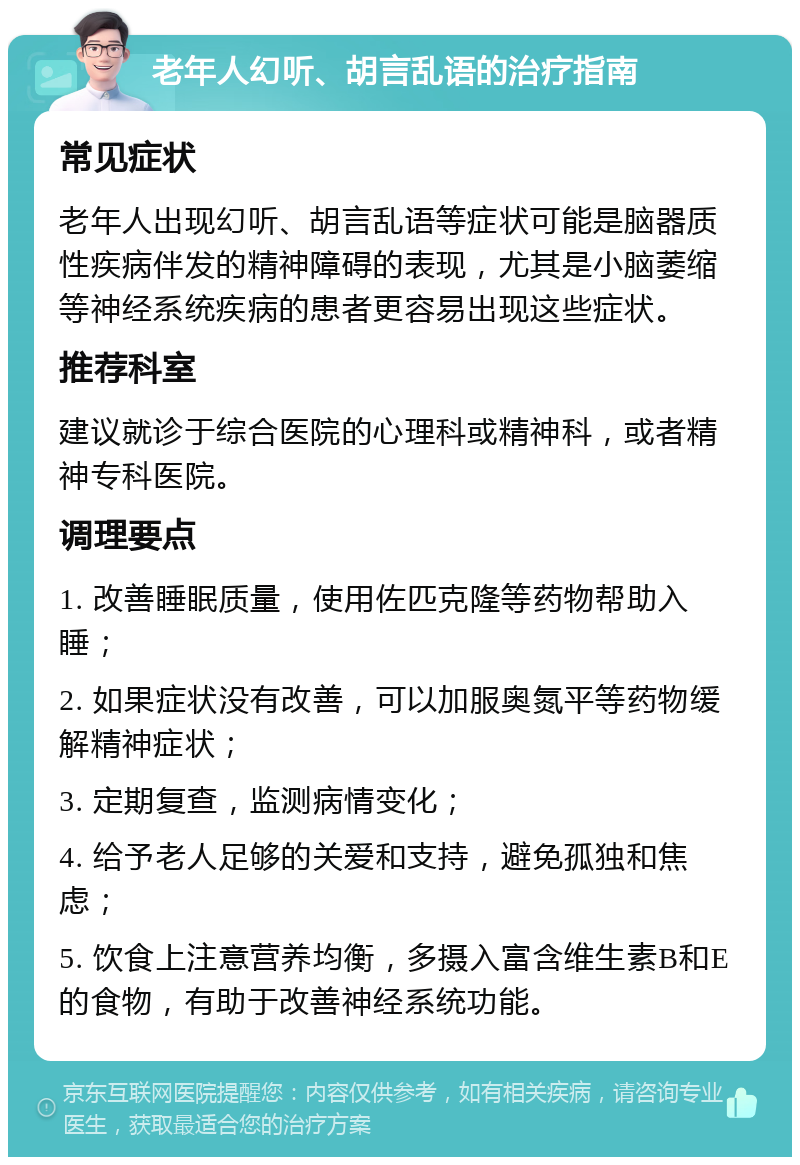 老年人幻听、胡言乱语的治疗指南 常见症状 老年人出现幻听、胡言乱语等症状可能是脑器质性疾病伴发的精神障碍的表现，尤其是小脑萎缩等神经系统疾病的患者更容易出现这些症状。 推荐科室 建议就诊于综合医院的心理科或精神科，或者精神专科医院。 调理要点 1. 改善睡眠质量，使用佐匹克隆等药物帮助入睡； 2. 如果症状没有改善，可以加服奥氮平等药物缓解精神症状； 3. 定期复查，监测病情变化； 4. 给予老人足够的关爱和支持，避免孤独和焦虑； 5. 饮食上注意营养均衡，多摄入富含维生素B和E的食物，有助于改善神经系统功能。