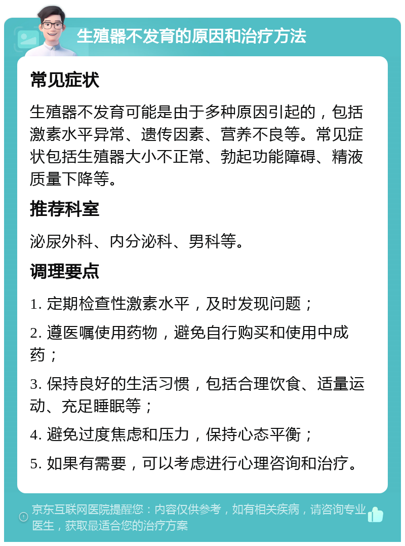 生殖器不发育的原因和治疗方法 常见症状 生殖器不发育可能是由于多种原因引起的，包括激素水平异常、遗传因素、营养不良等。常见症状包括生殖器大小不正常、勃起功能障碍、精液质量下降等。 推荐科室 泌尿外科、内分泌科、男科等。 调理要点 1. 定期检查性激素水平，及时发现问题； 2. 遵医嘱使用药物，避免自行购买和使用中成药； 3. 保持良好的生活习惯，包括合理饮食、适量运动、充足睡眠等； 4. 避免过度焦虑和压力，保持心态平衡； 5. 如果有需要，可以考虑进行心理咨询和治疗。