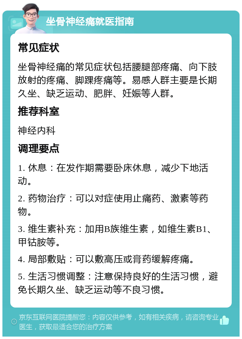 坐骨神经痛就医指南 常见症状 坐骨神经痛的常见症状包括腰腿部疼痛、向下肢放射的疼痛、脚踝疼痛等。易感人群主要是长期久坐、缺乏运动、肥胖、妊娠等人群。 推荐科室 神经内科 调理要点 1. 休息：在发作期需要卧床休息，减少下地活动。 2. 药物治疗：可以对症使用止痛药、激素等药物。 3. 维生素补充：加用B族维生素，如维生素B1、甲钴胺等。 4. 局部敷贴：可以敷高压或膏药缓解疼痛。 5. 生活习惯调整：注意保持良好的生活习惯，避免长期久坐、缺乏运动等不良习惯。