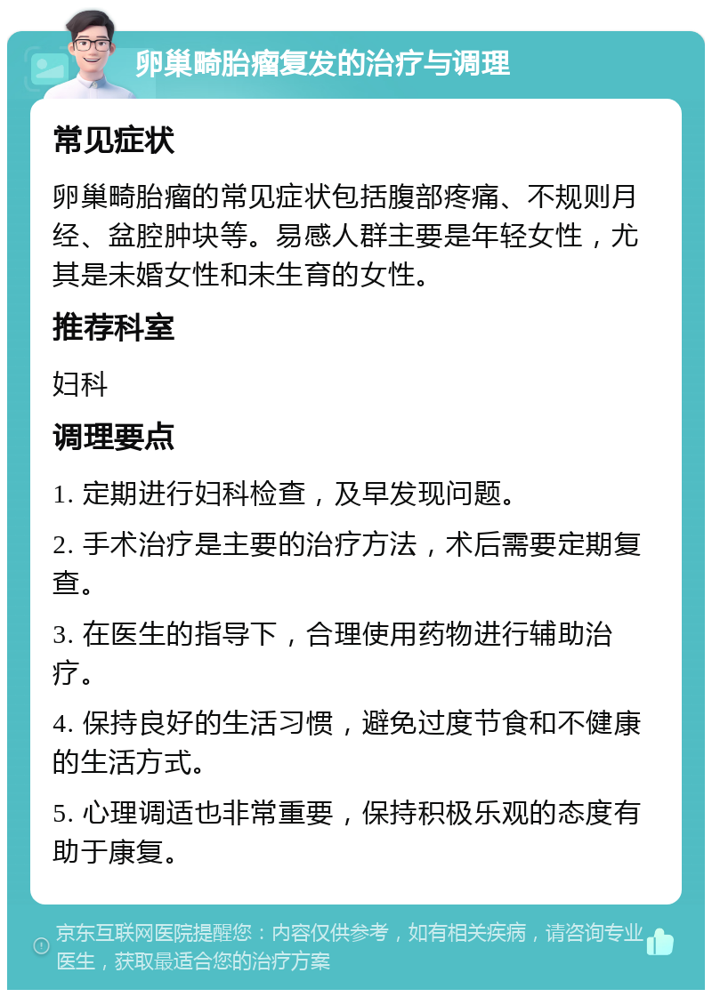 卵巢畸胎瘤复发的治疗与调理 常见症状 卵巢畸胎瘤的常见症状包括腹部疼痛、不规则月经、盆腔肿块等。易感人群主要是年轻女性，尤其是未婚女性和未生育的女性。 推荐科室 妇科 调理要点 1. 定期进行妇科检查，及早发现问题。 2. 手术治疗是主要的治疗方法，术后需要定期复查。 3. 在医生的指导下，合理使用药物进行辅助治疗。 4. 保持良好的生活习惯，避免过度节食和不健康的生活方式。 5. 心理调适也非常重要，保持积极乐观的态度有助于康复。