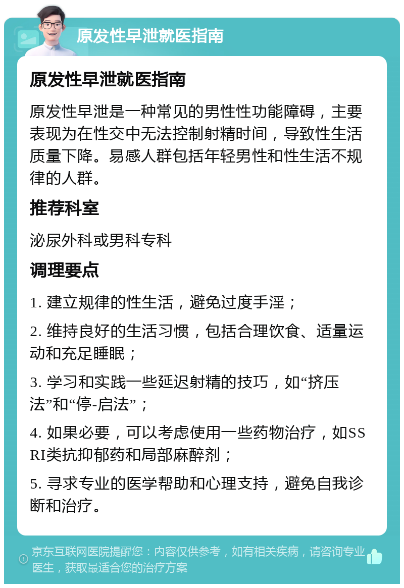 原发性早泄就医指南 原发性早泄就医指南 原发性早泄是一种常见的男性性功能障碍，主要表现为在性交中无法控制射精时间，导致性生活质量下降。易感人群包括年轻男性和性生活不规律的人群。 推荐科室 泌尿外科或男科专科 调理要点 1. 建立规律的性生活，避免过度手淫； 2. 维持良好的生活习惯，包括合理饮食、适量运动和充足睡眠； 3. 学习和实践一些延迟射精的技巧，如“挤压法”和“停-启法”； 4. 如果必要，可以考虑使用一些药物治疗，如SSRI类抗抑郁药和局部麻醉剂； 5. 寻求专业的医学帮助和心理支持，避免自我诊断和治疗。