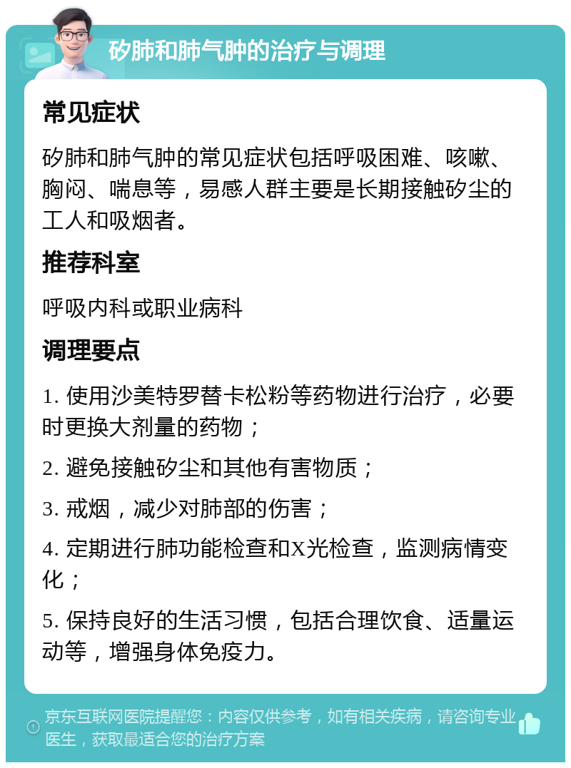 矽肺和肺气肿的治疗与调理 常见症状 矽肺和肺气肿的常见症状包括呼吸困难、咳嗽、胸闷、喘息等，易感人群主要是长期接触矽尘的工人和吸烟者。 推荐科室 呼吸内科或职业病科 调理要点 1. 使用沙美特罗替卡松粉等药物进行治疗，必要时更换大剂量的药物； 2. 避免接触矽尘和其他有害物质； 3. 戒烟，减少对肺部的伤害； 4. 定期进行肺功能检查和X光检查，监测病情变化； 5. 保持良好的生活习惯，包括合理饮食、适量运动等，增强身体免疫力。