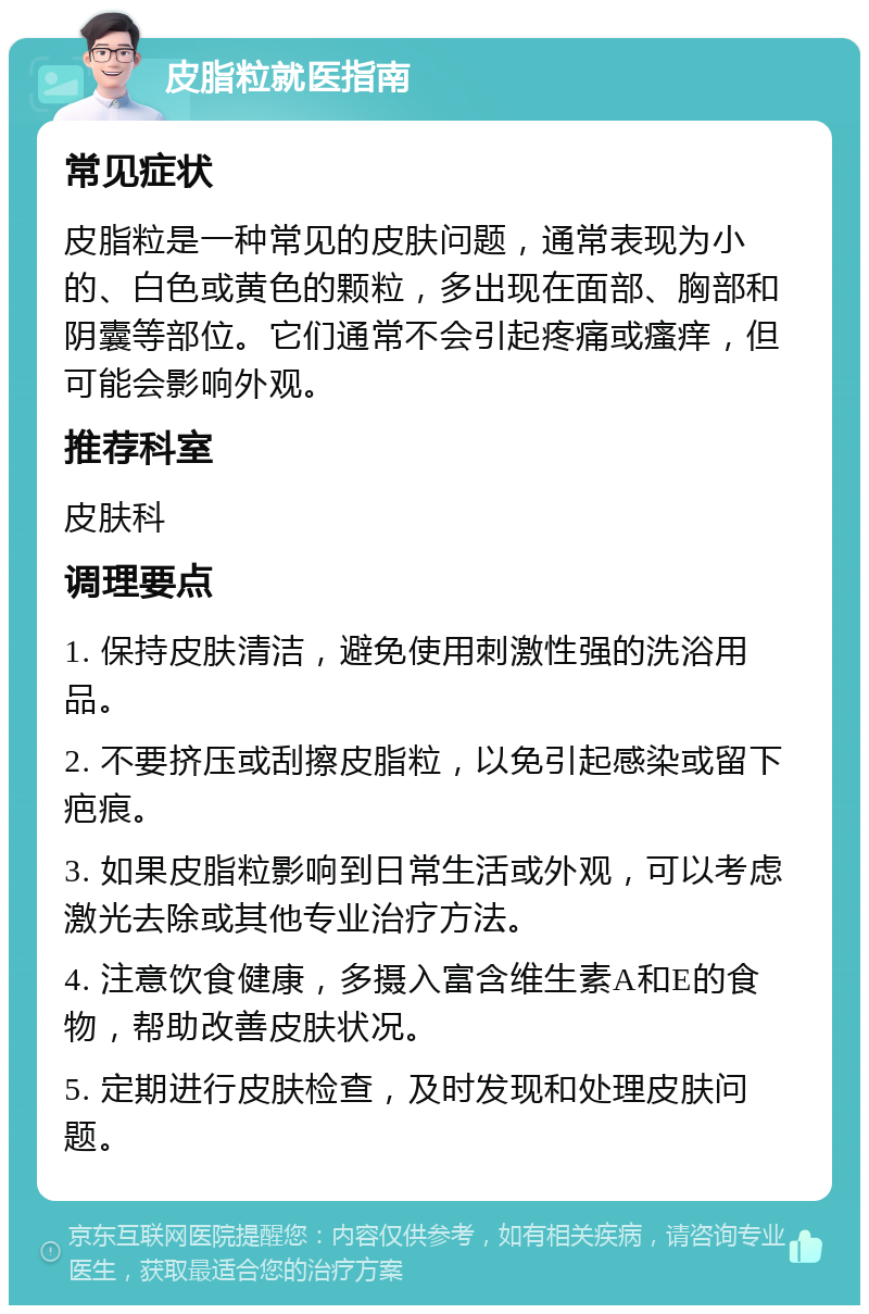 皮脂粒就医指南 常见症状 皮脂粒是一种常见的皮肤问题，通常表现为小的、白色或黄色的颗粒，多出现在面部、胸部和阴囊等部位。它们通常不会引起疼痛或瘙痒，但可能会影响外观。 推荐科室 皮肤科 调理要点 1. 保持皮肤清洁，避免使用刺激性强的洗浴用品。 2. 不要挤压或刮擦皮脂粒，以免引起感染或留下疤痕。 3. 如果皮脂粒影响到日常生活或外观，可以考虑激光去除或其他专业治疗方法。 4. 注意饮食健康，多摄入富含维生素A和E的食物，帮助改善皮肤状况。 5. 定期进行皮肤检查，及时发现和处理皮肤问题。