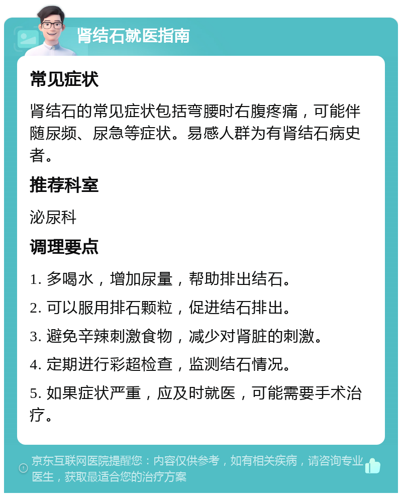 肾结石就医指南 常见症状 肾结石的常见症状包括弯腰时右腹疼痛，可能伴随尿频、尿急等症状。易感人群为有肾结石病史者。 推荐科室 泌尿科 调理要点 1. 多喝水，增加尿量，帮助排出结石。 2. 可以服用排石颗粒，促进结石排出。 3. 避免辛辣刺激食物，减少对肾脏的刺激。 4. 定期进行彩超检查，监测结石情况。 5. 如果症状严重，应及时就医，可能需要手术治疗。