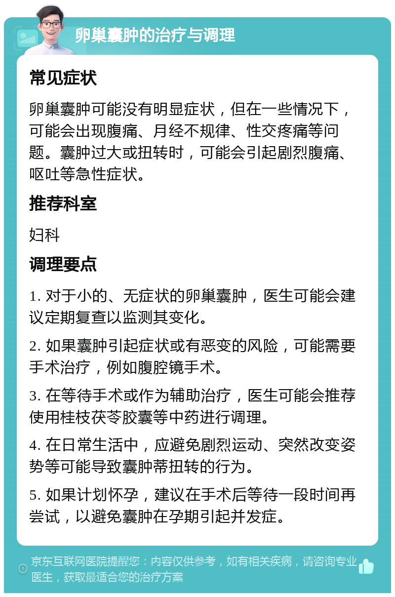 卵巢囊肿的治疗与调理 常见症状 卵巢囊肿可能没有明显症状，但在一些情况下，可能会出现腹痛、月经不规律、性交疼痛等问题。囊肿过大或扭转时，可能会引起剧烈腹痛、呕吐等急性症状。 推荐科室 妇科 调理要点 1. 对于小的、无症状的卵巢囊肿，医生可能会建议定期复查以监测其变化。 2. 如果囊肿引起症状或有恶变的风险，可能需要手术治疗，例如腹腔镜手术。 3. 在等待手术或作为辅助治疗，医生可能会推荐使用桂枝茯苓胶囊等中药进行调理。 4. 在日常生活中，应避免剧烈运动、突然改变姿势等可能导致囊肿蒂扭转的行为。 5. 如果计划怀孕，建议在手术后等待一段时间再尝试，以避免囊肿在孕期引起并发症。