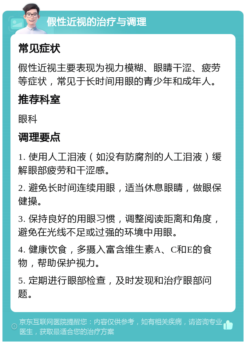 假性近视的治疗与调理 常见症状 假性近视主要表现为视力模糊、眼睛干涩、疲劳等症状，常见于长时间用眼的青少年和成年人。 推荐科室 眼科 调理要点 1. 使用人工泪液（如没有防腐剂的人工泪液）缓解眼部疲劳和干涩感。 2. 避免长时间连续用眼，适当休息眼睛，做眼保健操。 3. 保持良好的用眼习惯，调整阅读距离和角度，避免在光线不足或过强的环境中用眼。 4. 健康饮食，多摄入富含维生素A、C和E的食物，帮助保护视力。 5. 定期进行眼部检查，及时发现和治疗眼部问题。