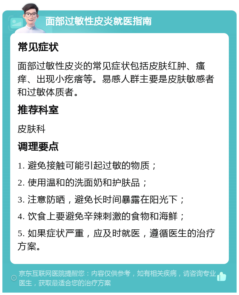 面部过敏性皮炎就医指南 常见症状 面部过敏性皮炎的常见症状包括皮肤红肿、瘙痒、出现小疙瘩等。易感人群主要是皮肤敏感者和过敏体质者。 推荐科室 皮肤科 调理要点 1. 避免接触可能引起过敏的物质； 2. 使用温和的洗面奶和护肤品； 3. 注意防晒，避免长时间暴露在阳光下； 4. 饮食上要避免辛辣刺激的食物和海鲜； 5. 如果症状严重，应及时就医，遵循医生的治疗方案。