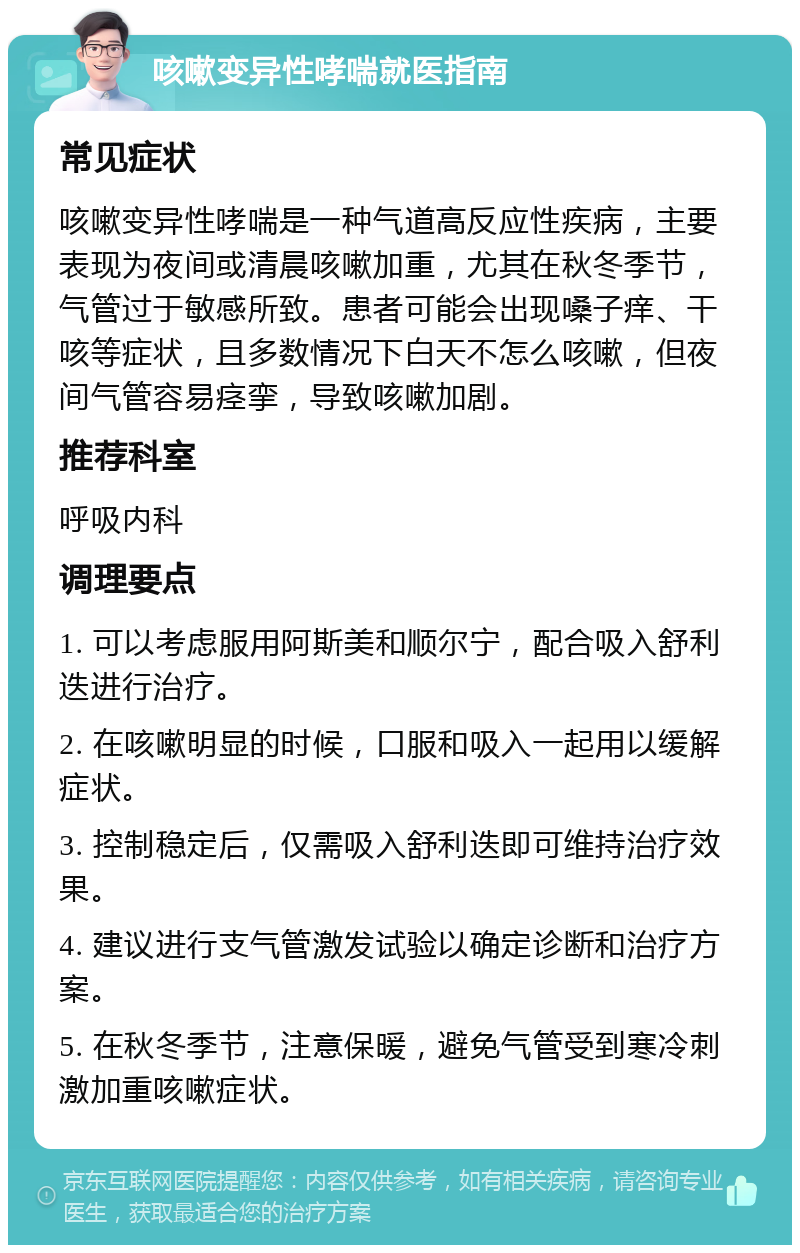 咳嗽变异性哮喘就医指南 常见症状 咳嗽变异性哮喘是一种气道高反应性疾病，主要表现为夜间或清晨咳嗽加重，尤其在秋冬季节，气管过于敏感所致。患者可能会出现嗓子痒、干咳等症状，且多数情况下白天不怎么咳嗽，但夜间气管容易痉挛，导致咳嗽加剧。 推荐科室 呼吸内科 调理要点 1. 可以考虑服用阿斯美和顺尔宁，配合吸入舒利迭进行治疗。 2. 在咳嗽明显的时候，口服和吸入一起用以缓解症状。 3. 控制稳定后，仅需吸入舒利迭即可维持治疗效果。 4. 建议进行支气管激发试验以确定诊断和治疗方案。 5. 在秋冬季节，注意保暖，避免气管受到寒冷刺激加重咳嗽症状。