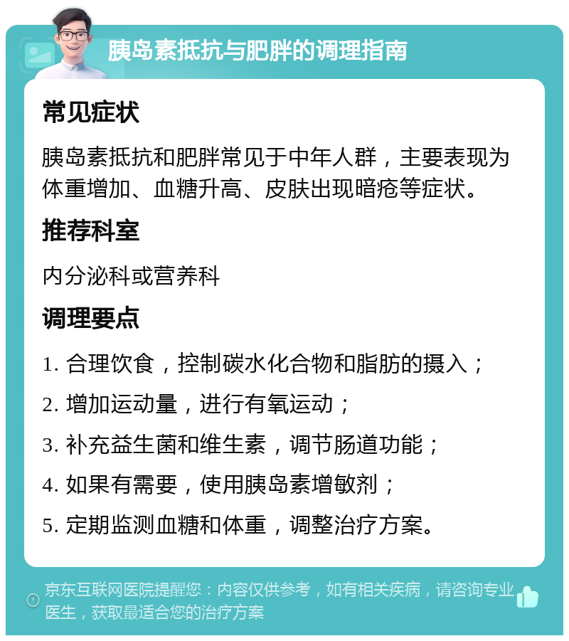 胰岛素抵抗与肥胖的调理指南 常见症状 胰岛素抵抗和肥胖常见于中年人群，主要表现为体重增加、血糖升高、皮肤出现暗疮等症状。 推荐科室 内分泌科或营养科 调理要点 1. 合理饮食，控制碳水化合物和脂肪的摄入； 2. 增加运动量，进行有氧运动； 3. 补充益生菌和维生素，调节肠道功能； 4. 如果有需要，使用胰岛素增敏剂； 5. 定期监测血糖和体重，调整治疗方案。