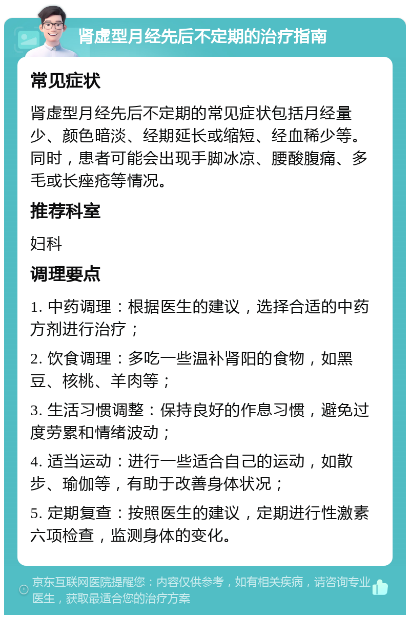 肾虚型月经先后不定期的治疗指南 常见症状 肾虚型月经先后不定期的常见症状包括月经量少、颜色暗淡、经期延长或缩短、经血稀少等。同时，患者可能会出现手脚冰凉、腰酸腹痛、多毛或长痤疮等情况。 推荐科室 妇科 调理要点 1. 中药调理：根据医生的建议，选择合适的中药方剂进行治疗； 2. 饮食调理：多吃一些温补肾阳的食物，如黑豆、核桃、羊肉等； 3. 生活习惯调整：保持良好的作息习惯，避免过度劳累和情绪波动； 4. 适当运动：进行一些适合自己的运动，如散步、瑜伽等，有助于改善身体状况； 5. 定期复查：按照医生的建议，定期进行性激素六项检查，监测身体的变化。