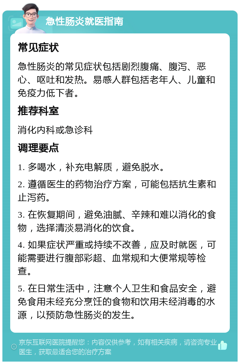 急性肠炎就医指南 常见症状 急性肠炎的常见症状包括剧烈腹痛、腹泻、恶心、呕吐和发热。易感人群包括老年人、儿童和免疫力低下者。 推荐科室 消化内科或急诊科 调理要点 1. 多喝水，补充电解质，避免脱水。 2. 遵循医生的药物治疗方案，可能包括抗生素和止泻药。 3. 在恢复期间，避免油腻、辛辣和难以消化的食物，选择清淡易消化的饮食。 4. 如果症状严重或持续不改善，应及时就医，可能需要进行腹部彩超、血常规和大便常规等检查。 5. 在日常生活中，注意个人卫生和食品安全，避免食用未经充分烹饪的食物和饮用未经消毒的水源，以预防急性肠炎的发生。