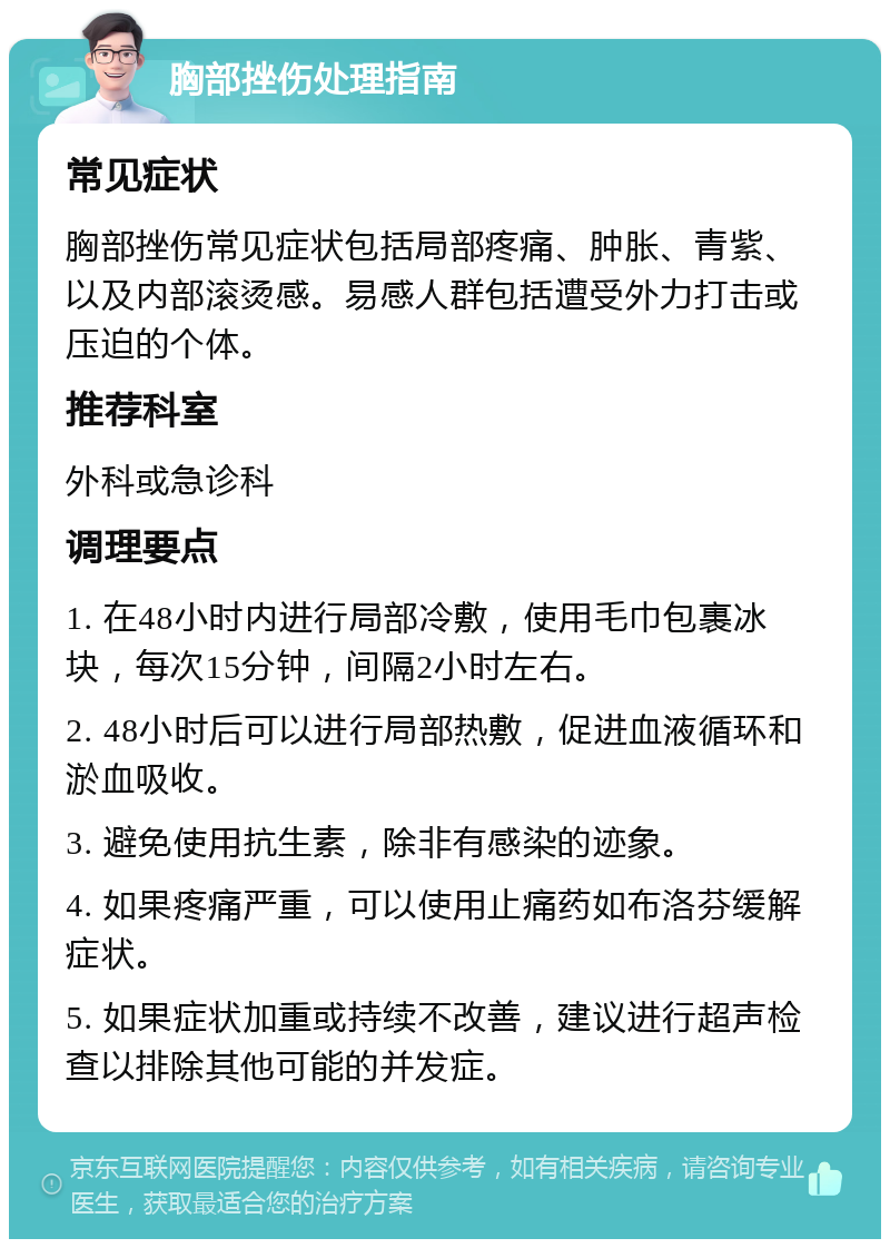 胸部挫伤处理指南 常见症状 胸部挫伤常见症状包括局部疼痛、肿胀、青紫、以及内部滚烫感。易感人群包括遭受外力打击或压迫的个体。 推荐科室 外科或急诊科 调理要点 1. 在48小时内进行局部冷敷，使用毛巾包裹冰块，每次15分钟，间隔2小时左右。 2. 48小时后可以进行局部热敷，促进血液循环和淤血吸收。 3. 避免使用抗生素，除非有感染的迹象。 4. 如果疼痛严重，可以使用止痛药如布洛芬缓解症状。 5. 如果症状加重或持续不改善，建议进行超声检查以排除其他可能的并发症。