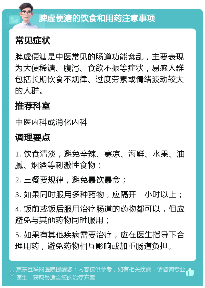 脾虚便溏的饮食和用药注意事项 常见症状 脾虚便溏是中医常见的肠道功能紊乱，主要表现为大便稀溏、腹泻、食欲不振等症状，易感人群包括长期饮食不规律、过度劳累或情绪波动较大的人群。 推荐科室 中医内科或消化内科 调理要点 1. 饮食清淡，避免辛辣、寒凉、海鲜、水果、油腻、烟酒等刺激性食物； 2. 三餐要规律，避免暴饮暴食； 3. 如果同时服用多种药物，应隔开一小时以上； 4. 饭前或饭后服用治疗肠道的药物都可以，但应避免与其他药物同时服用； 5. 如果有其他疾病需要治疗，应在医生指导下合理用药，避免药物相互影响或加重肠道负担。