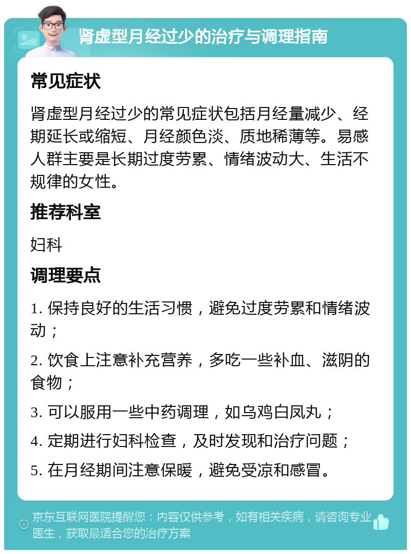 肾虚型月经过少的治疗与调理指南 常见症状 肾虚型月经过少的常见症状包括月经量减少、经期延长或缩短、月经颜色淡、质地稀薄等。易感人群主要是长期过度劳累、情绪波动大、生活不规律的女性。 推荐科室 妇科 调理要点 1. 保持良好的生活习惯，避免过度劳累和情绪波动； 2. 饮食上注意补充营养，多吃一些补血、滋阴的食物； 3. 可以服用一些中药调理，如乌鸡白凤丸； 4. 定期进行妇科检查，及时发现和治疗问题； 5. 在月经期间注意保暖，避免受凉和感冒。