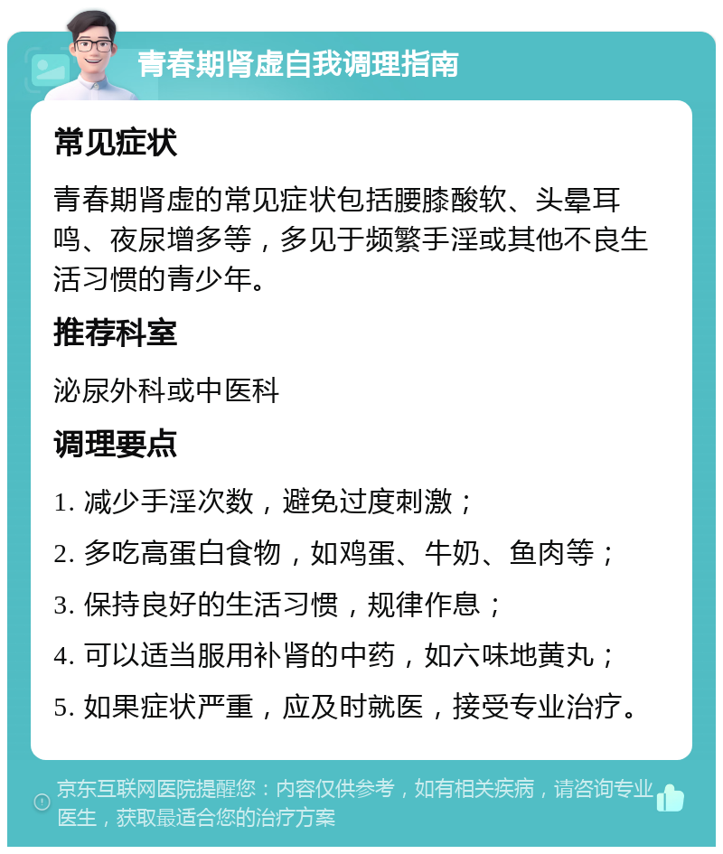 青春期肾虚自我调理指南 常见症状 青春期肾虚的常见症状包括腰膝酸软、头晕耳鸣、夜尿增多等，多见于频繁手淫或其他不良生活习惯的青少年。 推荐科室 泌尿外科或中医科 调理要点 1. 减少手淫次数，避免过度刺激； 2. 多吃高蛋白食物，如鸡蛋、牛奶、鱼肉等； 3. 保持良好的生活习惯，规律作息； 4. 可以适当服用补肾的中药，如六味地黄丸； 5. 如果症状严重，应及时就医，接受专业治疗。