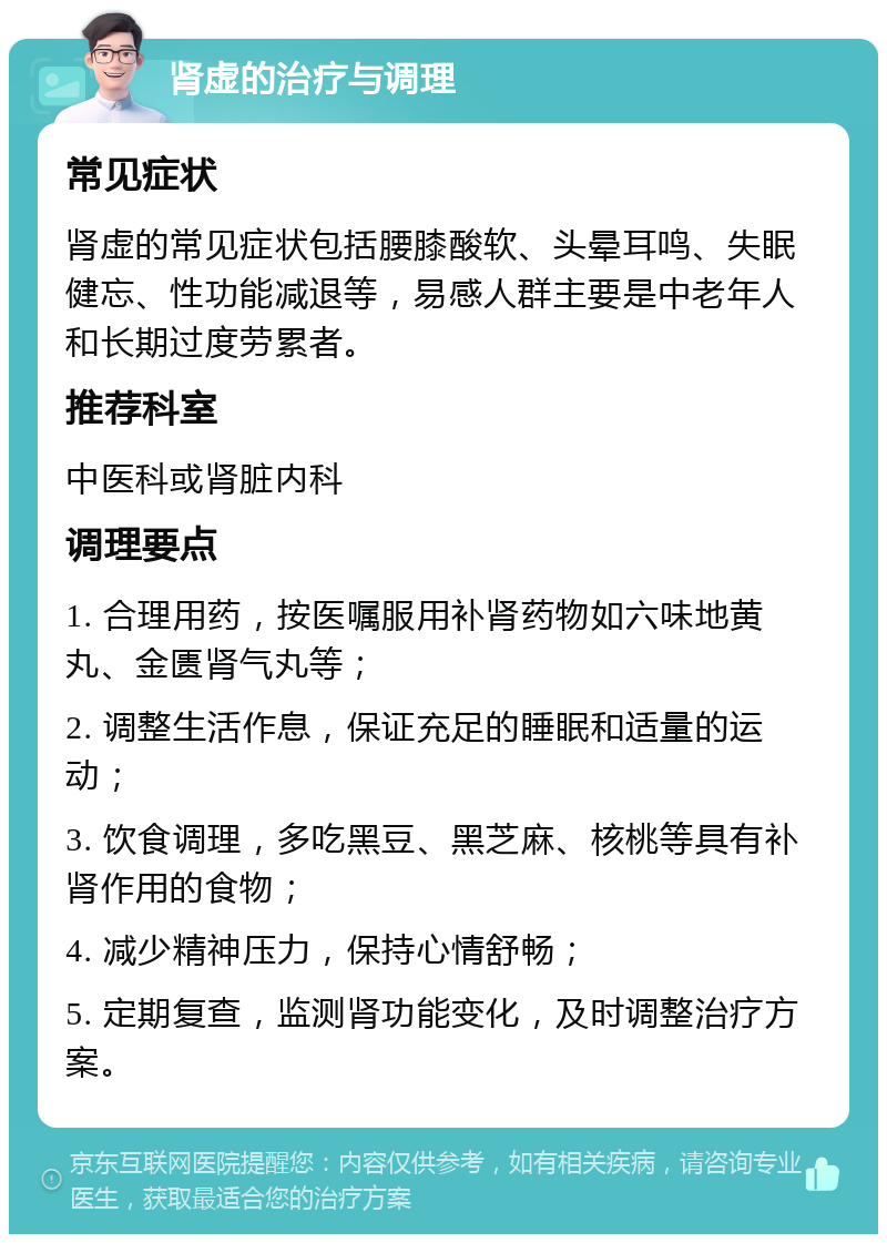 肾虚的治疗与调理 常见症状 肾虚的常见症状包括腰膝酸软、头晕耳鸣、失眠健忘、性功能减退等，易感人群主要是中老年人和长期过度劳累者。 推荐科室 中医科或肾脏内科 调理要点 1. 合理用药，按医嘱服用补肾药物如六味地黄丸、金匮肾气丸等； 2. 调整生活作息，保证充足的睡眠和适量的运动； 3. 饮食调理，多吃黑豆、黑芝麻、核桃等具有补肾作用的食物； 4. 减少精神压力，保持心情舒畅； 5. 定期复查，监测肾功能变化，及时调整治疗方案。