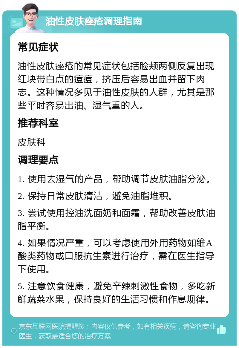 油性皮肤痤疮调理指南 常见症状 油性皮肤痤疮的常见症状包括脸颊两侧反复出现红块带白点的痘痘，挤压后容易出血并留下肉志。这种情况多见于油性皮肤的人群，尤其是那些平时容易出油、湿气重的人。 推荐科室 皮肤科 调理要点 1. 使用去湿气的产品，帮助调节皮肤油脂分泌。 2. 保持日常皮肤清洁，避免油脂堆积。 3. 尝试使用控油洗面奶和面霜，帮助改善皮肤油脂平衡。 4. 如果情况严重，可以考虑使用外用药物如维A酸类药物或口服抗生素进行治疗，需在医生指导下使用。 5. 注意饮食健康，避免辛辣刺激性食物，多吃新鲜蔬菜水果，保持良好的生活习惯和作息规律。