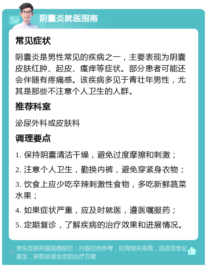 阴囊炎就医指南 常见症状 阴囊炎是男性常见的疾病之一，主要表现为阴囊皮肤红肿、起皮、瘙痒等症状。部分患者可能还会伴随有疼痛感。该疾病多见于青壮年男性，尤其是那些不注意个人卫生的人群。 推荐科室 泌尿外科或皮肤科 调理要点 1. 保持阴囊清洁干燥，避免过度摩擦和刺激； 2. 注意个人卫生，勤换内裤，避免穿紧身衣物； 3. 饮食上应少吃辛辣刺激性食物，多吃新鲜蔬菜水果； 4. 如果症状严重，应及时就医，遵医嘱服药； 5. 定期复诊，了解疾病的治疗效果和进展情况。