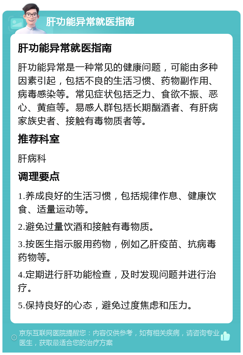 肝功能异常就医指南 肝功能异常就医指南 肝功能异常是一种常见的健康问题，可能由多种因素引起，包括不良的生活习惯、药物副作用、病毒感染等。常见症状包括乏力、食欲不振、恶心、黄疸等。易感人群包括长期酗酒者、有肝病家族史者、接触有毒物质者等。 推荐科室 肝病科 调理要点 1.养成良好的生活习惯，包括规律作息、健康饮食、适量运动等。 2.避免过量饮酒和接触有毒物质。 3.按医生指示服用药物，例如乙肝疫苗、抗病毒药物等。 4.定期进行肝功能检查，及时发现问题并进行治疗。 5.保持良好的心态，避免过度焦虑和压力。