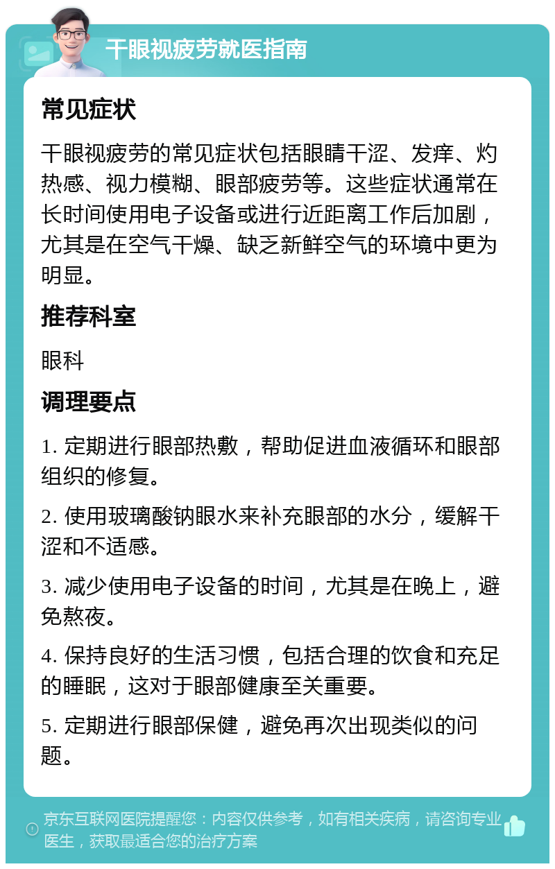 干眼视疲劳就医指南 常见症状 干眼视疲劳的常见症状包括眼睛干涩、发痒、灼热感、视力模糊、眼部疲劳等。这些症状通常在长时间使用电子设备或进行近距离工作后加剧，尤其是在空气干燥、缺乏新鲜空气的环境中更为明显。 推荐科室 眼科 调理要点 1. 定期进行眼部热敷，帮助促进血液循环和眼部组织的修复。 2. 使用玻璃酸钠眼水来补充眼部的水分，缓解干涩和不适感。 3. 减少使用电子设备的时间，尤其是在晚上，避免熬夜。 4. 保持良好的生活习惯，包括合理的饮食和充足的睡眠，这对于眼部健康至关重要。 5. 定期进行眼部保健，避免再次出现类似的问题。