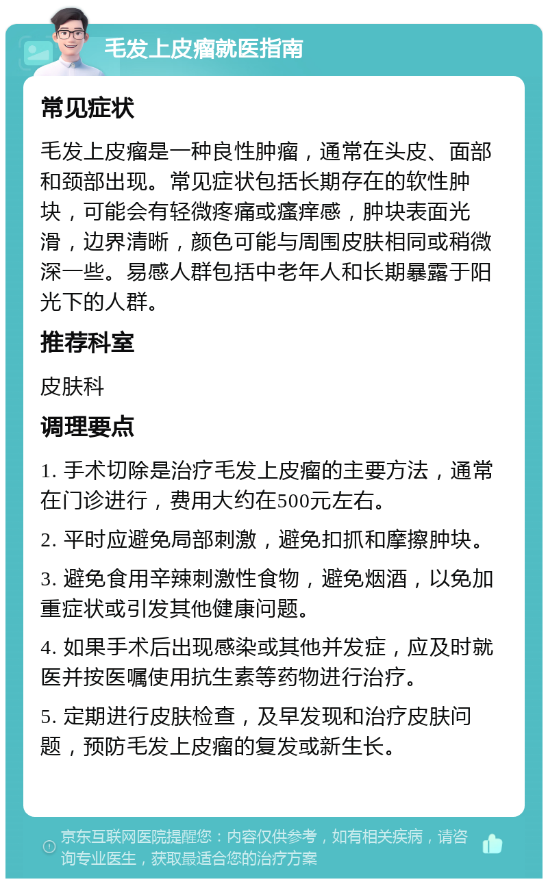 毛发上皮瘤就医指南 常见症状 毛发上皮瘤是一种良性肿瘤，通常在头皮、面部和颈部出现。常见症状包括长期存在的软性肿块，可能会有轻微疼痛或瘙痒感，肿块表面光滑，边界清晰，颜色可能与周围皮肤相同或稍微深一些。易感人群包括中老年人和长期暴露于阳光下的人群。 推荐科室 皮肤科 调理要点 1. 手术切除是治疗毛发上皮瘤的主要方法，通常在门诊进行，费用大约在500元左右。 2. 平时应避免局部刺激，避免扣抓和摩擦肿块。 3. 避免食用辛辣刺激性食物，避免烟酒，以免加重症状或引发其他健康问题。 4. 如果手术后出现感染或其他并发症，应及时就医并按医嘱使用抗生素等药物进行治疗。 5. 定期进行皮肤检查，及早发现和治疗皮肤问题，预防毛发上皮瘤的复发或新生长。