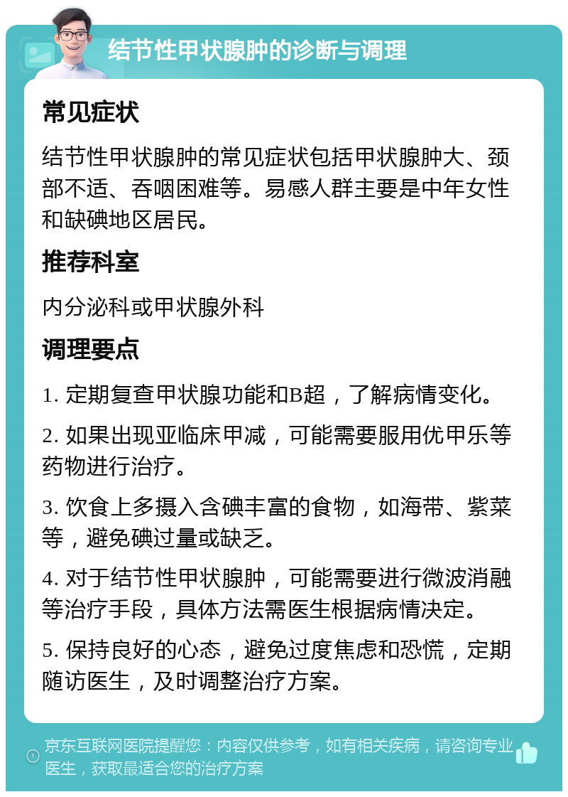 结节性甲状腺肿的诊断与调理 常见症状 结节性甲状腺肿的常见症状包括甲状腺肿大、颈部不适、吞咽困难等。易感人群主要是中年女性和缺碘地区居民。 推荐科室 内分泌科或甲状腺外科 调理要点 1. 定期复查甲状腺功能和B超，了解病情变化。 2. 如果出现亚临床甲减，可能需要服用优甲乐等药物进行治疗。 3. 饮食上多摄入含碘丰富的食物，如海带、紫菜等，避免碘过量或缺乏。 4. 对于结节性甲状腺肿，可能需要进行微波消融等治疗手段，具体方法需医生根据病情决定。 5. 保持良好的心态，避免过度焦虑和恐慌，定期随访医生，及时调整治疗方案。