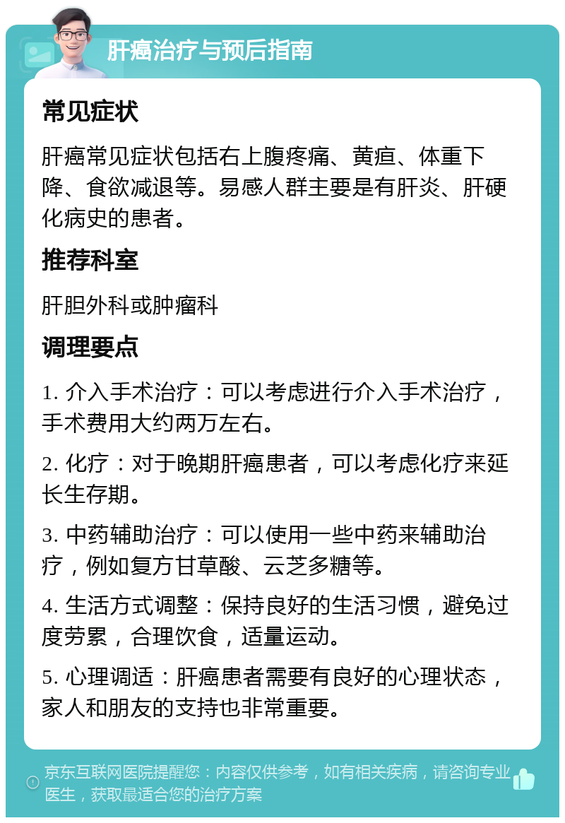 肝癌治疗与预后指南 常见症状 肝癌常见症状包括右上腹疼痛、黄疸、体重下降、食欲减退等。易感人群主要是有肝炎、肝硬化病史的患者。 推荐科室 肝胆外科或肿瘤科 调理要点 1. 介入手术治疗：可以考虑进行介入手术治疗，手术费用大约两万左右。 2. 化疗：对于晚期肝癌患者，可以考虑化疗来延长生存期。 3. 中药辅助治疗：可以使用一些中药来辅助治疗，例如复方甘草酸、云芝多糖等。 4. 生活方式调整：保持良好的生活习惯，避免过度劳累，合理饮食，适量运动。 5. 心理调适：肝癌患者需要有良好的心理状态，家人和朋友的支持也非常重要。