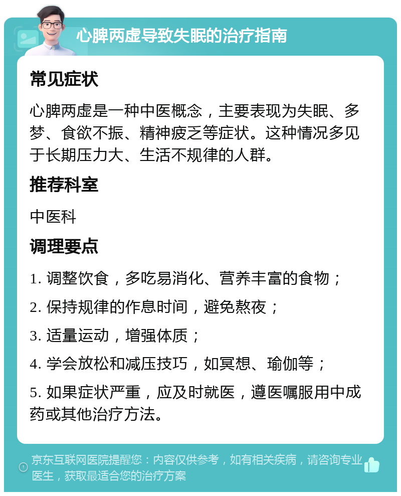 心脾两虚导致失眠的治疗指南 常见症状 心脾两虚是一种中医概念，主要表现为失眠、多梦、食欲不振、精神疲乏等症状。这种情况多见于长期压力大、生活不规律的人群。 推荐科室 中医科 调理要点 1. 调整饮食，多吃易消化、营养丰富的食物； 2. 保持规律的作息时间，避免熬夜； 3. 适量运动，增强体质； 4. 学会放松和减压技巧，如冥想、瑜伽等； 5. 如果症状严重，应及时就医，遵医嘱服用中成药或其他治疗方法。