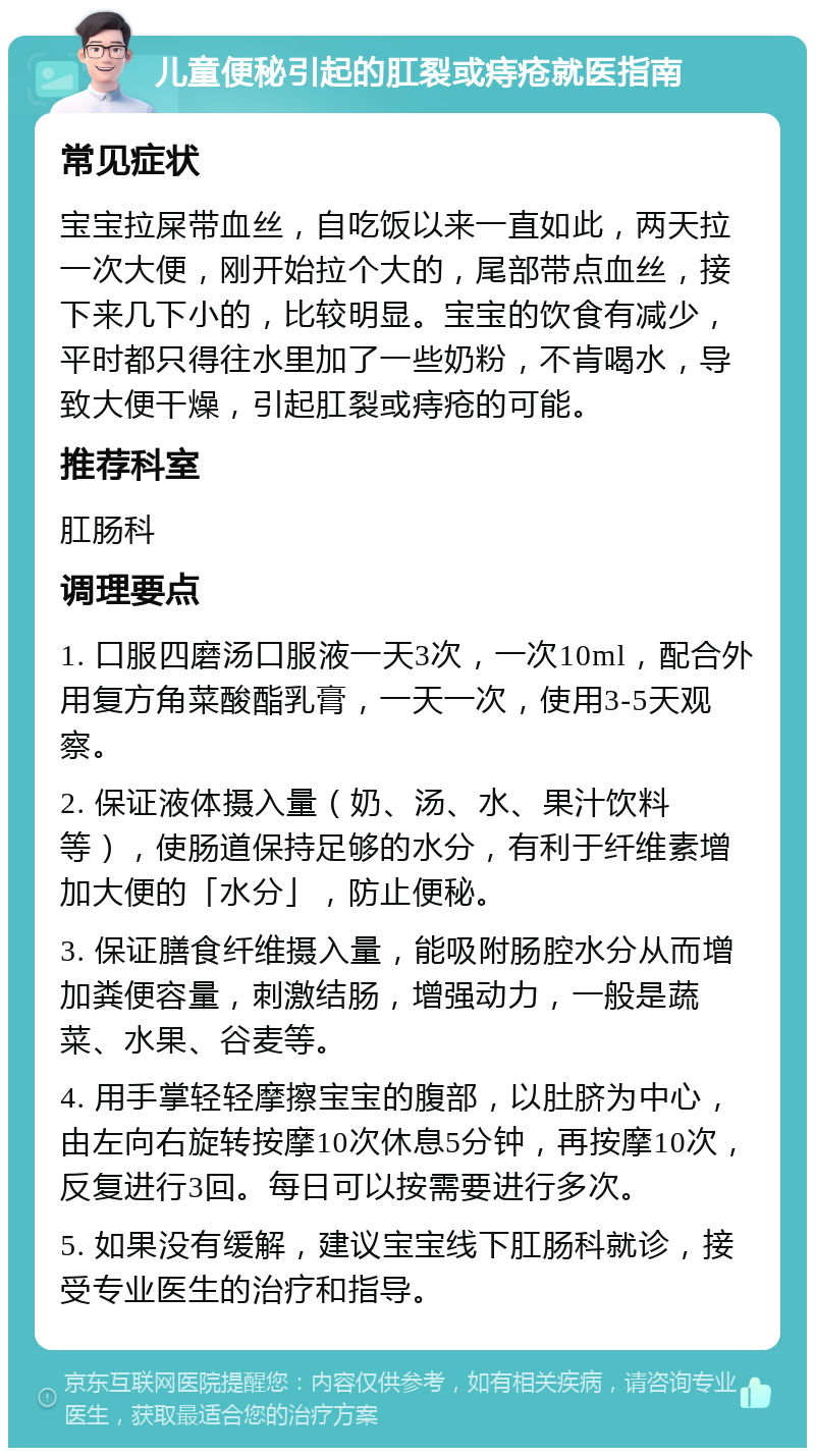 儿童便秘引起的肛裂或痔疮就医指南 常见症状 宝宝拉屎带血丝，自吃饭以来一直如此，两天拉一次大便，刚开始拉个大的，尾部带点血丝，接下来几下小的，比较明显。宝宝的饮食有减少，平时都只得往水里加了一些奶粉，不肯喝水，导致大便干燥，引起肛裂或痔疮的可能。 推荐科室 肛肠科 调理要点 1. 口服四磨汤口服液一天3次，一次10ml，配合外用复方角菜酸酯乳膏，一天一次，使用3-5天观察。 2. 保证液体摄入量（奶、汤、水、果汁饮料等），使肠道保持足够的水分，有利于纤维素增加大便的「水分」，防止便秘。 3. 保证膳食纤维摄入量，能吸附肠腔水分从而增加粪便容量，刺激结肠，增强动力，一般是蔬菜、水果、谷麦等。 4. 用手掌轻轻摩擦宝宝的腹部，以肚脐为中心，由左向右旋转按摩10次休息5分钟，再按摩10次，反复进行3回。每日可以按需要进行多次。 5. 如果没有缓解，建议宝宝线下肛肠科就诊，接受专业医生的治疗和指导。