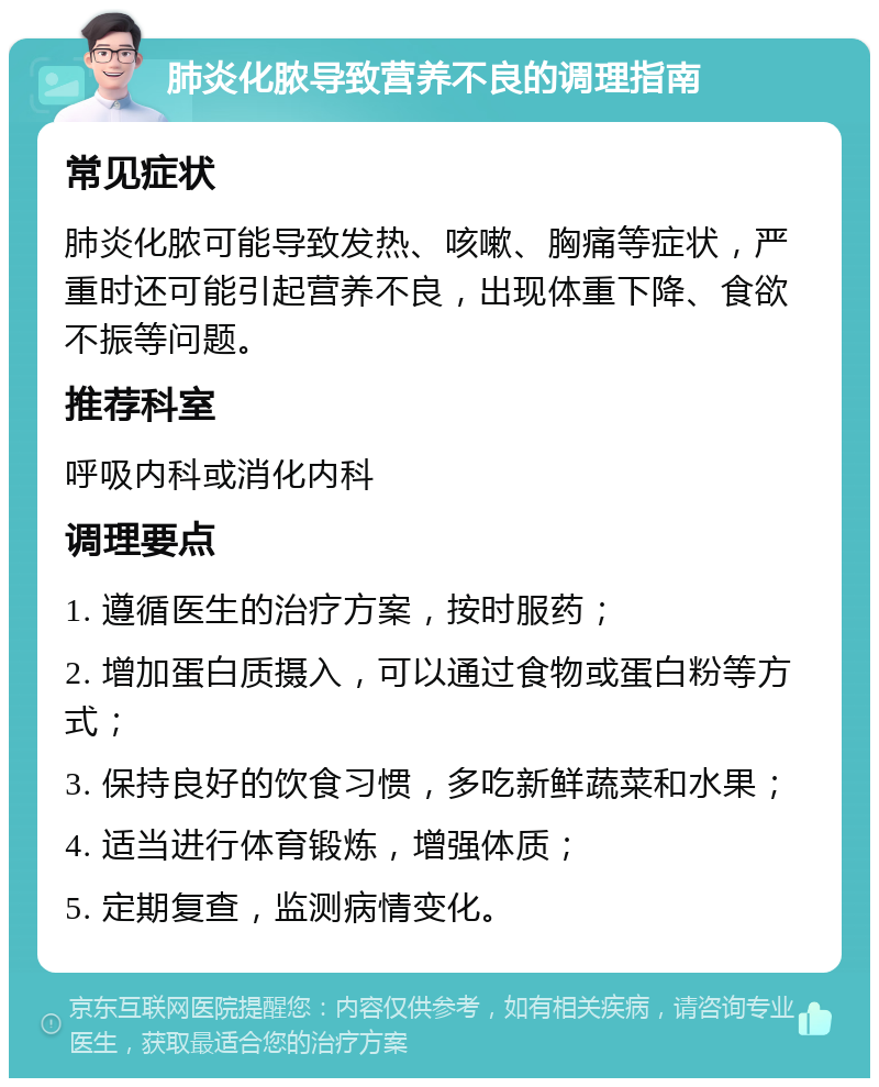 肺炎化脓导致营养不良的调理指南 常见症状 肺炎化脓可能导致发热、咳嗽、胸痛等症状，严重时还可能引起营养不良，出现体重下降、食欲不振等问题。 推荐科室 呼吸内科或消化内科 调理要点 1. 遵循医生的治疗方案，按时服药； 2. 增加蛋白质摄入，可以通过食物或蛋白粉等方式； 3. 保持良好的饮食习惯，多吃新鲜蔬菜和水果； 4. 适当进行体育锻炼，增强体质； 5. 定期复查，监测病情变化。