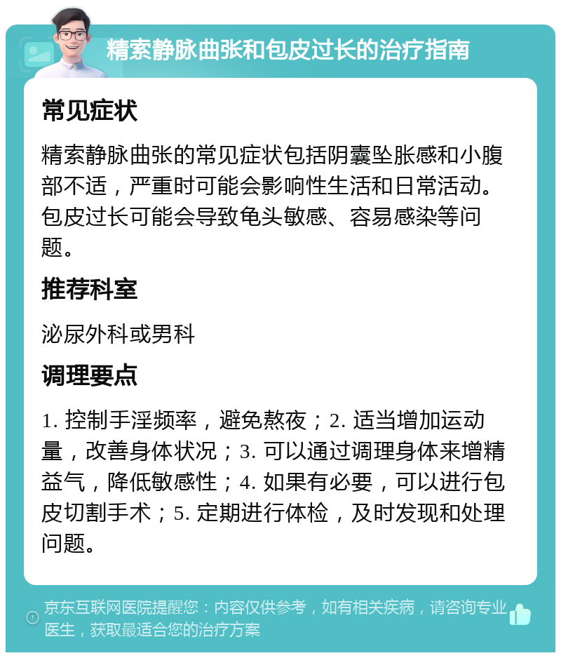 精索静脉曲张和包皮过长的治疗指南 常见症状 精索静脉曲张的常见症状包括阴囊坠胀感和小腹部不适，严重时可能会影响性生活和日常活动。包皮过长可能会导致龟头敏感、容易感染等问题。 推荐科室 泌尿外科或男科 调理要点 1. 控制手淫频率，避免熬夜；2. 适当增加运动量，改善身体状况；3. 可以通过调理身体来增精益气，降低敏感性；4. 如果有必要，可以进行包皮切割手术；5. 定期进行体检，及时发现和处理问题。