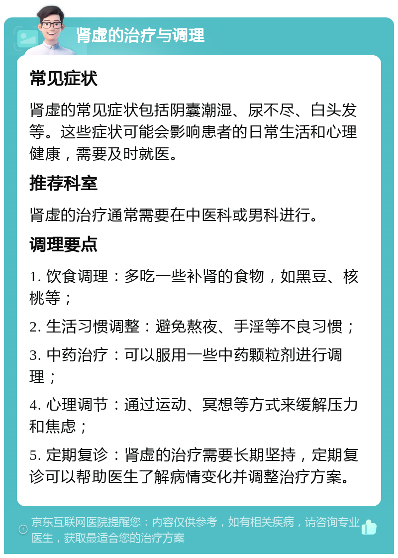 肾虚的治疗与调理 常见症状 肾虚的常见症状包括阴囊潮湿、尿不尽、白头发等。这些症状可能会影响患者的日常生活和心理健康，需要及时就医。 推荐科室 肾虚的治疗通常需要在中医科或男科进行。 调理要点 1. 饮食调理：多吃一些补肾的食物，如黑豆、核桃等； 2. 生活习惯调整：避免熬夜、手淫等不良习惯； 3. 中药治疗：可以服用一些中药颗粒剂进行调理； 4. 心理调节：通过运动、冥想等方式来缓解压力和焦虑； 5. 定期复诊：肾虚的治疗需要长期坚持，定期复诊可以帮助医生了解病情变化并调整治疗方案。