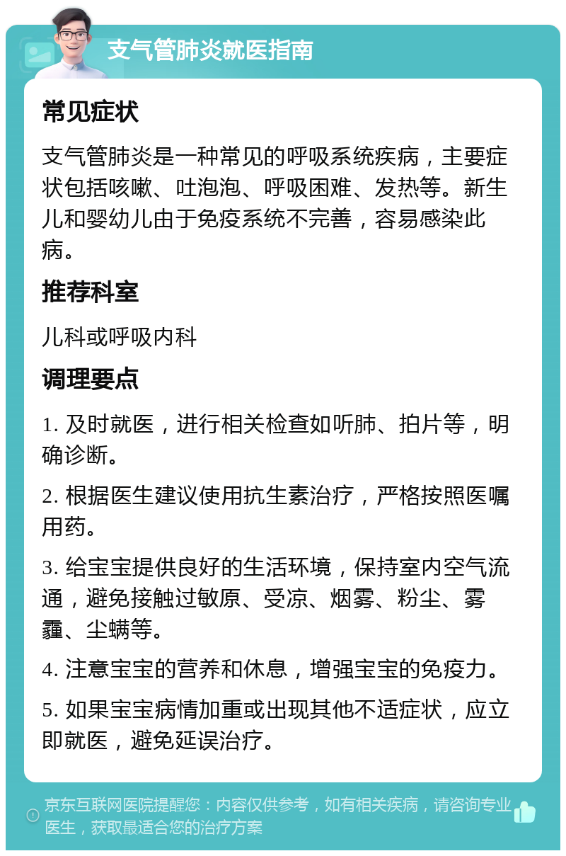 支气管肺炎就医指南 常见症状 支气管肺炎是一种常见的呼吸系统疾病，主要症状包括咳嗽、吐泡泡、呼吸困难、发热等。新生儿和婴幼儿由于免疫系统不完善，容易感染此病。 推荐科室 儿科或呼吸内科 调理要点 1. 及时就医，进行相关检查如听肺、拍片等，明确诊断。 2. 根据医生建议使用抗生素治疗，严格按照医嘱用药。 3. 给宝宝提供良好的生活环境，保持室内空气流通，避免接触过敏原、受凉、烟雾、粉尘、雾霾、尘螨等。 4. 注意宝宝的营养和休息，增强宝宝的免疫力。 5. 如果宝宝病情加重或出现其他不适症状，应立即就医，避免延误治疗。