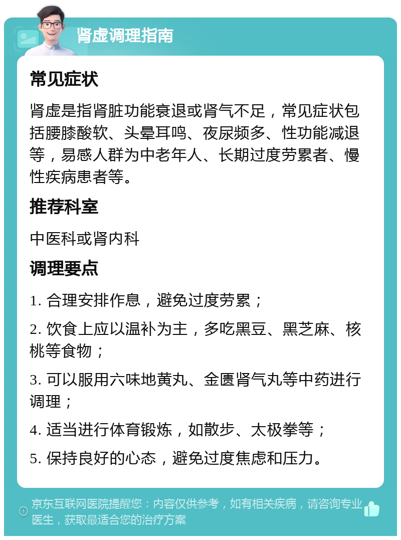 肾虚调理指南 常见症状 肾虚是指肾脏功能衰退或肾气不足，常见症状包括腰膝酸软、头晕耳鸣、夜尿频多、性功能减退等，易感人群为中老年人、长期过度劳累者、慢性疾病患者等。 推荐科室 中医科或肾内科 调理要点 1. 合理安排作息，避免过度劳累； 2. 饮食上应以温补为主，多吃黑豆、黑芝麻、核桃等食物； 3. 可以服用六味地黄丸、金匮肾气丸等中药进行调理； 4. 适当进行体育锻炼，如散步、太极拳等； 5. 保持良好的心态，避免过度焦虑和压力。