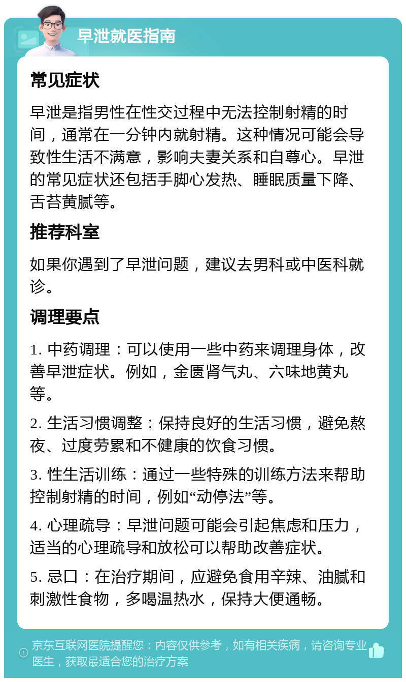 早泄就医指南 常见症状 早泄是指男性在性交过程中无法控制射精的时间，通常在一分钟内就射精。这种情况可能会导致性生活不满意，影响夫妻关系和自尊心。早泄的常见症状还包括手脚心发热、睡眠质量下降、舌苔黄腻等。 推荐科室 如果你遇到了早泄问题，建议去男科或中医科就诊。 调理要点 1. 中药调理：可以使用一些中药来调理身体，改善早泄症状。例如，金匮肾气丸、六味地黄丸等。 2. 生活习惯调整：保持良好的生活习惯，避免熬夜、过度劳累和不健康的饮食习惯。 3. 性生活训练：通过一些特殊的训练方法来帮助控制射精的时间，例如“动停法”等。 4. 心理疏导：早泄问题可能会引起焦虑和压力，适当的心理疏导和放松可以帮助改善症状。 5. 忌口：在治疗期间，应避免食用辛辣、油腻和刺激性食物，多喝温热水，保持大便通畅。