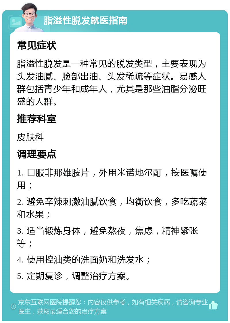 脂溢性脱发就医指南 常见症状 脂溢性脱发是一种常见的脱发类型，主要表现为头发油腻、脸部出油、头发稀疏等症状。易感人群包括青少年和成年人，尤其是那些油脂分泌旺盛的人群。 推荐科室 皮肤科 调理要点 1. 口服非那雄胺片，外用米诺地尔酊，按医嘱使用； 2. 避免辛辣刺激油腻饮食，均衡饮食，多吃蔬菜和水果； 3. 适当锻炼身体，避免熬夜，焦虑，精神紧张等； 4. 使用控油类的洗面奶和洗发水； 5. 定期复诊，调整治疗方案。