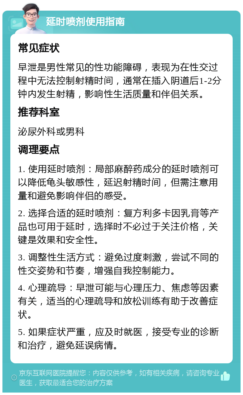 延时喷剂使用指南 常见症状 早泄是男性常见的性功能障碍，表现为在性交过程中无法控制射精时间，通常在插入阴道后1-2分钟内发生射精，影响性生活质量和伴侣关系。 推荐科室 泌尿外科或男科 调理要点 1. 使用延时喷剂：局部麻醉药成分的延时喷剂可以降低龟头敏感性，延迟射精时间，但需注意用量和避免影响伴侣的感受。 2. 选择合适的延时喷剂：复方利多卡因乳膏等产品也可用于延时，选择时不必过于关注价格，关键是效果和安全性。 3. 调整性生活方式：避免过度刺激，尝试不同的性交姿势和节奏，增强自我控制能力。 4. 心理疏导：早泄可能与心理压力、焦虑等因素有关，适当的心理疏导和放松训练有助于改善症状。 5. 如果症状严重，应及时就医，接受专业的诊断和治疗，避免延误病情。