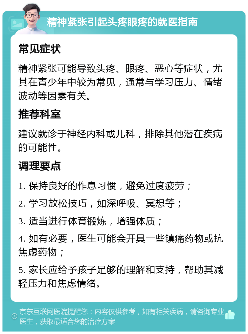 精神紧张引起头疼眼疼的就医指南 常见症状 精神紧张可能导致头疼、眼疼、恶心等症状，尤其在青少年中较为常见，通常与学习压力、情绪波动等因素有关。 推荐科室 建议就诊于神经内科或儿科，排除其他潜在疾病的可能性。 调理要点 1. 保持良好的作息习惯，避免过度疲劳； 2. 学习放松技巧，如深呼吸、冥想等； 3. 适当进行体育锻炼，增强体质； 4. 如有必要，医生可能会开具一些镇痛药物或抗焦虑药物； 5. 家长应给予孩子足够的理解和支持，帮助其减轻压力和焦虑情绪。