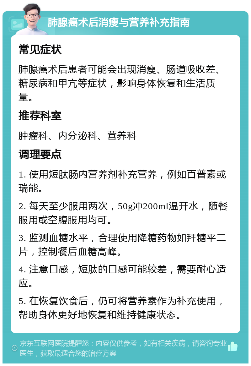 肺腺癌术后消瘦与营养补充指南 常见症状 肺腺癌术后患者可能会出现消瘦、肠道吸收差、糖尿病和甲亢等症状，影响身体恢复和生活质量。 推荐科室 肿瘤科、内分泌科、营养科 调理要点 1. 使用短肽肠内营养剂补充营养，例如百普素或瑞能。 2. 每天至少服用两次，50g冲200ml温开水，随餐服用或空腹服用均可。 3. 监测血糖水平，合理使用降糖药物如拜糖平二片，控制餐后血糖高峰。 4. 注意口感，短肽的口感可能较差，需要耐心适应。 5. 在恢复饮食后，仍可将营养素作为补充使用，帮助身体更好地恢复和维持健康状态。