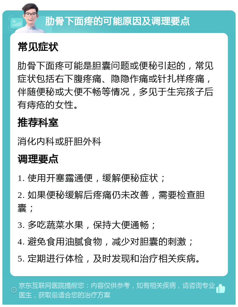 肋骨下面疼的可能原因及调理要点 常见症状 肋骨下面疼可能是胆囊问题或便秘引起的，常见症状包括右下腹疼痛、隐隐作痛或针扎样疼痛，伴随便秘或大便不畅等情况，多见于生完孩子后有痔疮的女性。 推荐科室 消化内科或肝胆外科 调理要点 1. 使用开塞露通便，缓解便秘症状； 2. 如果便秘缓解后疼痛仍未改善，需要检查胆囊； 3. 多吃蔬菜水果，保持大便通畅； 4. 避免食用油腻食物，减少对胆囊的刺激； 5. 定期进行体检，及时发现和治疗相关疾病。