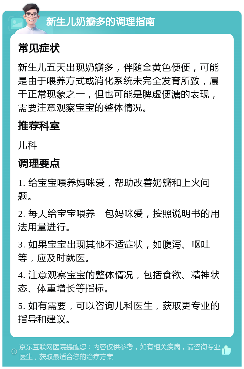 新生儿奶瓣多的调理指南 常见症状 新生儿五天出现奶瓣多，伴随金黄色便便，可能是由于喂养方式或消化系统未完全发育所致，属于正常现象之一，但也可能是脾虚便溏的表现，需要注意观察宝宝的整体情况。 推荐科室 儿科 调理要点 1. 给宝宝喂养妈咪爱，帮助改善奶瓣和上火问题。 2. 每天给宝宝喂养一包妈咪爱，按照说明书的用法用量进行。 3. 如果宝宝出现其他不适症状，如腹泻、呕吐等，应及时就医。 4. 注意观察宝宝的整体情况，包括食欲、精神状态、体重增长等指标。 5. 如有需要，可以咨询儿科医生，获取更专业的指导和建议。