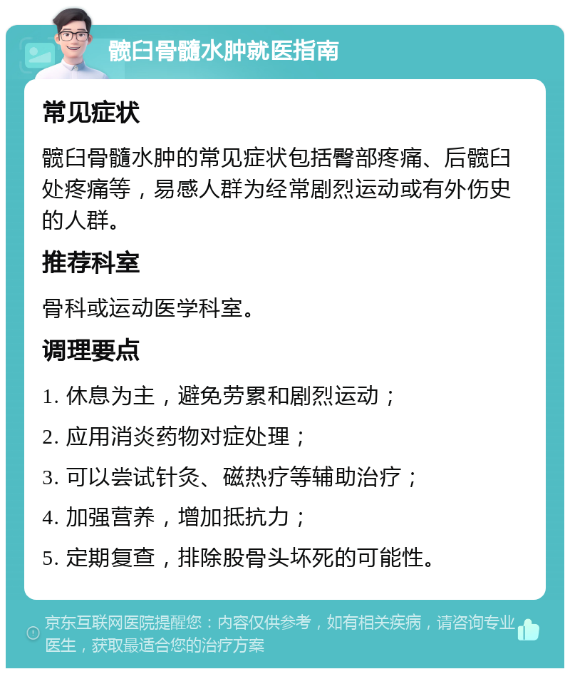 髋臼骨髓水肿就医指南 常见症状 髋臼骨髓水肿的常见症状包括臀部疼痛、后髋臼处疼痛等，易感人群为经常剧烈运动或有外伤史的人群。 推荐科室 骨科或运动医学科室。 调理要点 1. 休息为主，避免劳累和剧烈运动； 2. 应用消炎药物对症处理； 3. 可以尝试针灸、磁热疗等辅助治疗； 4. 加强营养，增加抵抗力； 5. 定期复查，排除股骨头坏死的可能性。